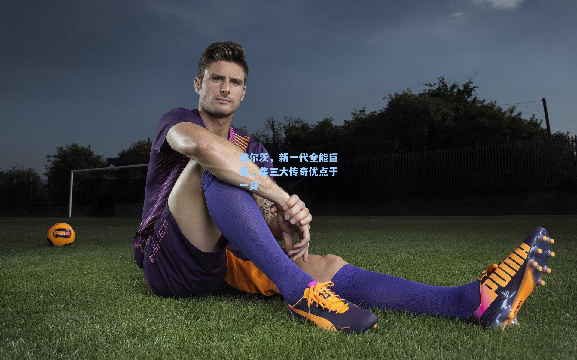 维尔茨，新一代全能巨星，集三大传奇优点于一身