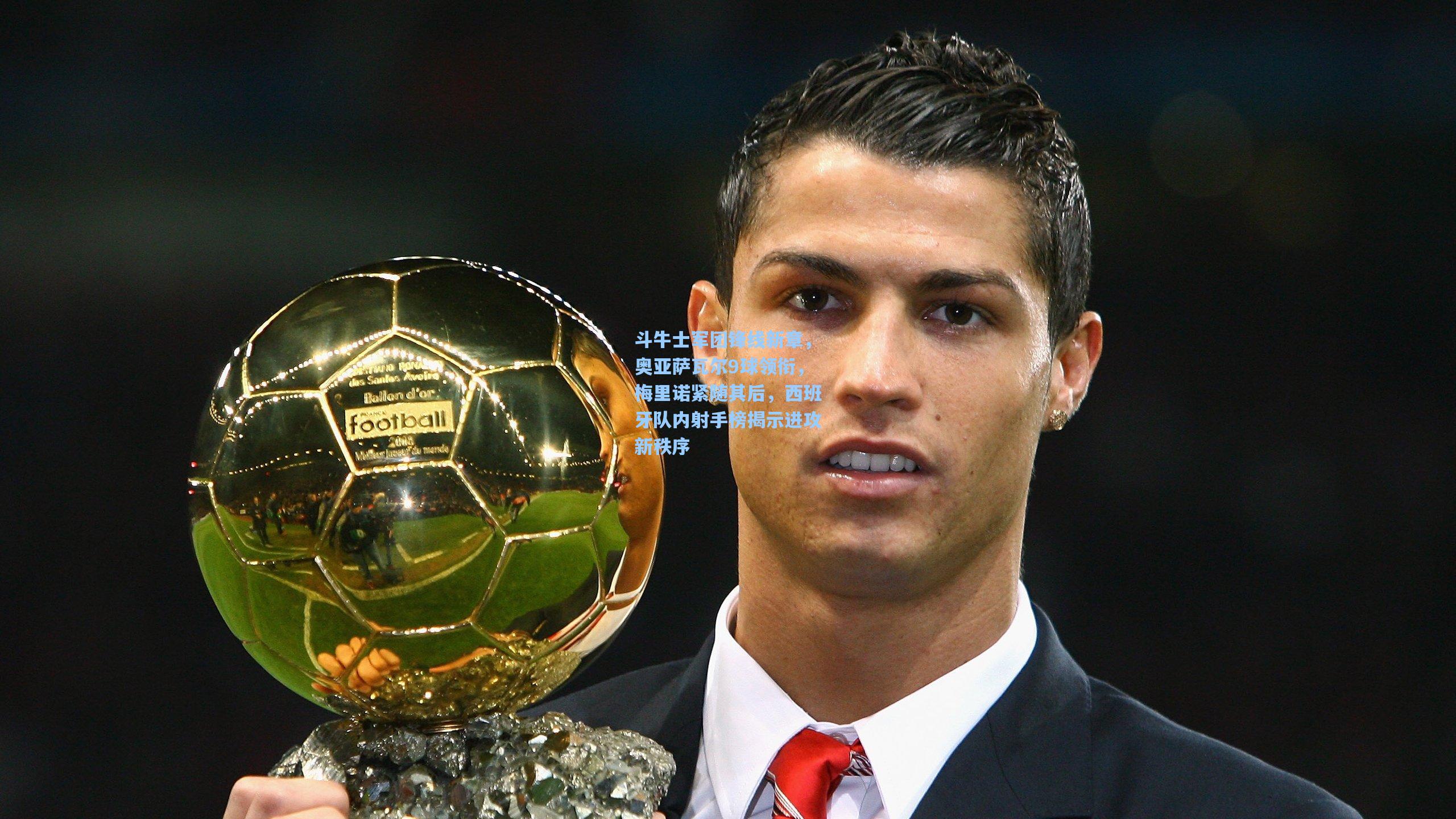 斗牛士军团锋线新章，奥亚萨瓦尔9球领衔，梅里诺紧随其后，西班牙队内射手榜揭示进攻新秩序